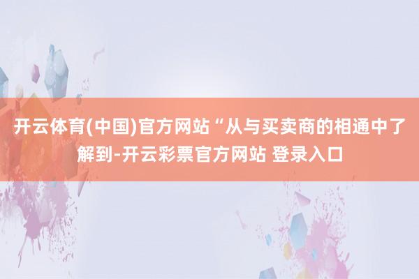 开云体育(中国)官方网站“从与买卖商的相通中了解到-开云彩票官方网站 登录入口