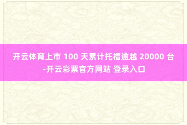开云体育上市 100 天累计托福逾越 20000 台-开云彩票官方网站 登录入口