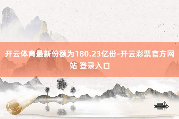 开云体育最新份额为180.23亿份-开云彩票官方网站 登录入口