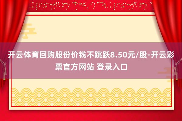 开云体育回购股份价钱不跳跃8.50元/股-开云彩票官方网站 登录入口