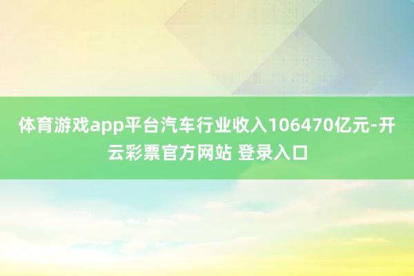 体育游戏app平台汽车行业收入106470亿元-开云彩票官方网站 登录入口