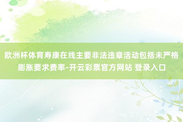 欧洲杯体育寿康在线主要非法违章活动包括未严格膨胀要求费率-开云彩票官方网站 登录入口