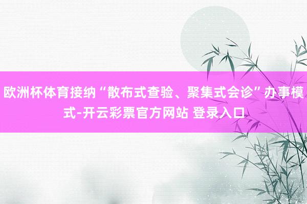 欧洲杯体育接纳“散布式查验、聚集式会诊”办事模式-开云彩票官方网站 登录入口