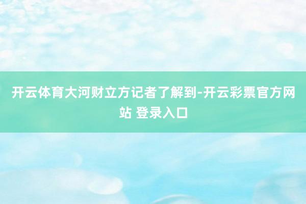 开云体育　　大河财立方记者了解到-开云彩票官方网站 登录入口