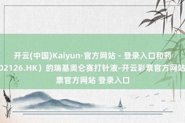 开云(中国)Kaiyun·官方网站 - 登录入口和药明巨诺（02126.HK）的瑞基奥仑赛打针液-开云彩票官方网站 登录入口
