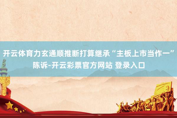 开云体育力玄通顺推断打算继承“主板上市当作一”陈诉-开云彩票官方网站 登录入口