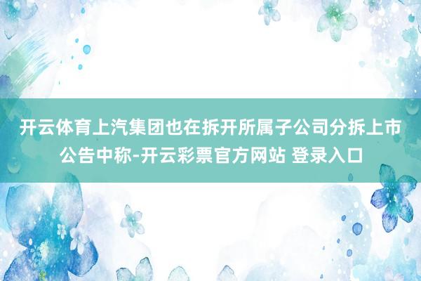 开云体育　　上汽集团也在拆开所属子公司分拆上市公告中称-开云彩票官方网站 登录入口
