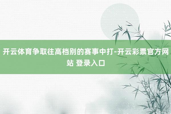 开云体育争取往高档别的赛事中打-开云彩票官方网站 登录入口