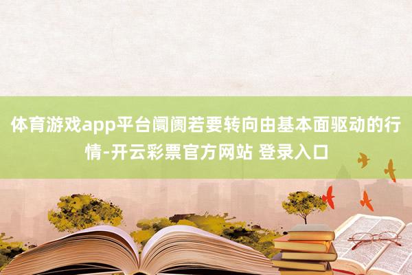 体育游戏app平台阛阓若要转向由基本面驱动的行情-开云彩票官方网站 登录入口