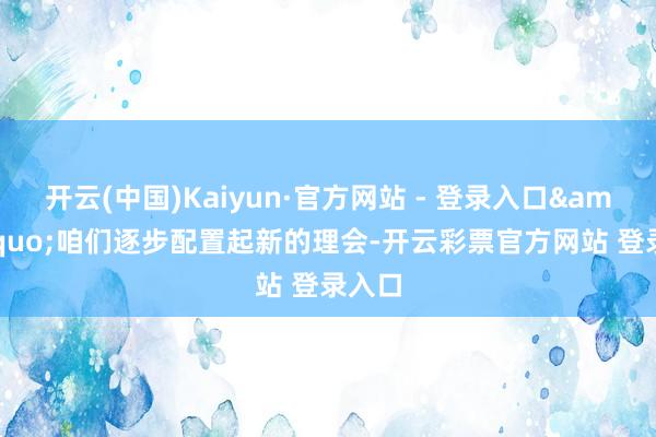 开云(中国)Kaiyun·官方网站 - 登录入口&ldquo;咱们逐步配置起新的理会-开云彩票官方网站 登录入口