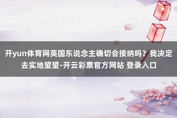 开yun体育网英国东说念主确切会接纳吗？我决定去实地望望-开云彩票官方网站 登录入口