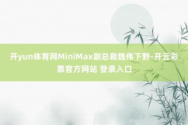 开yun体育网MiniMax副总裁魏伟下野-开云彩票官方网站 登录入口