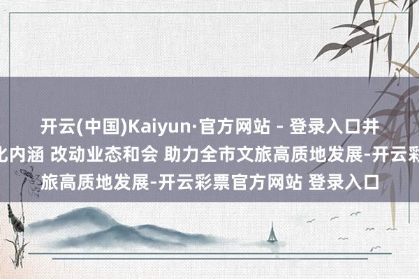 开云(中国)Kaiyun·官方网站 - 登录入口井陉县含碧园：深挖文化内涵 改动业态和会 助力全市文旅高质地发展-开云彩票官方网站 登录入口