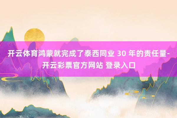 开云体育鸿蒙就完成了泰西同业 30 年的责任量-开云彩票官方网站 登录入口