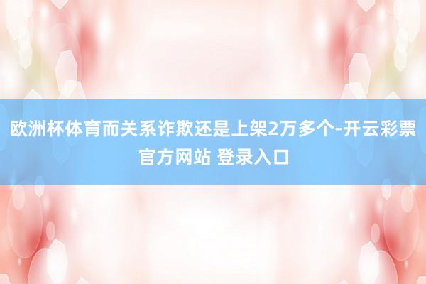 欧洲杯体育而关系诈欺还是上架2万多个-开云彩票官方网站 登录入口