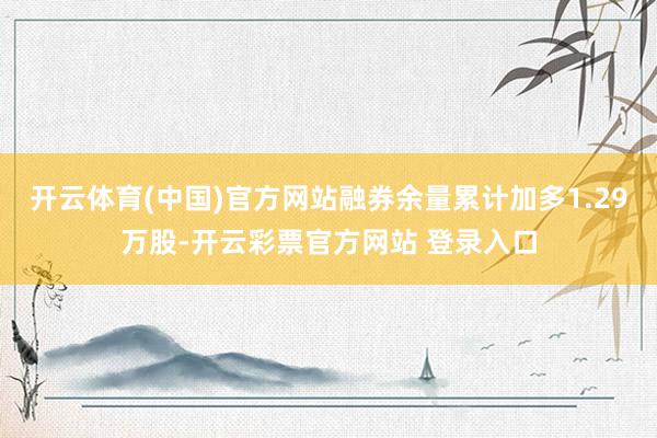 开云体育(中国)官方网站融券余量累计加多1.29万股-开云彩票官方网站 登录入口