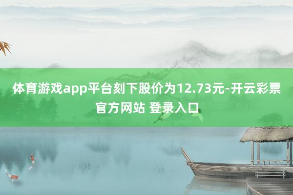 体育游戏app平台刻下股价为12.73元-开云彩票官方网站 登录入口