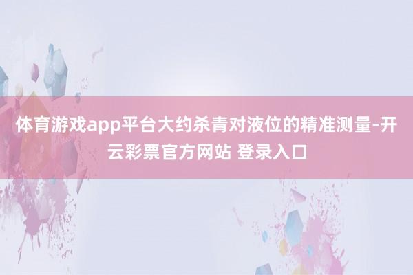 体育游戏app平台大约杀青对液位的精准测量-开云彩票官方网站 登录入口