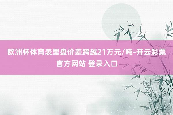 欧洲杯体育表里盘价差跨越21万元/吨-开云彩票官方网站 登录入口
