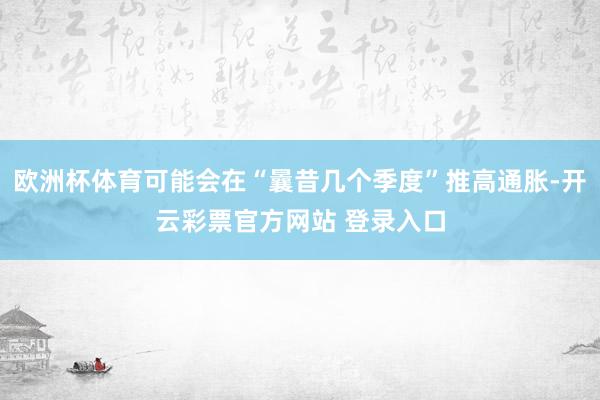 欧洲杯体育可能会在“曩昔几个季度”推高通胀-开云彩票官方网站 登录入口