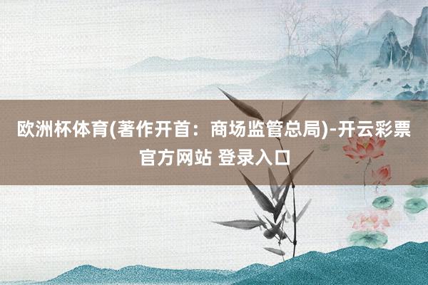 欧洲杯体育(著作开首：商场监管总局)-开云彩票官方网站 登录入口