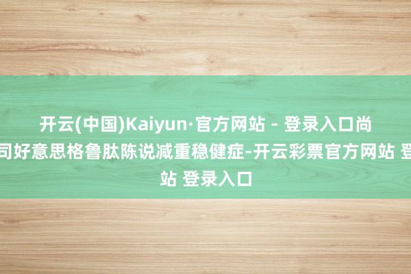 开云(中国)Kaiyun·官方网站 - 登录入口尚无国产司好意思格鲁肽陈说减重稳健症-开云彩票官方网站 登录入口
