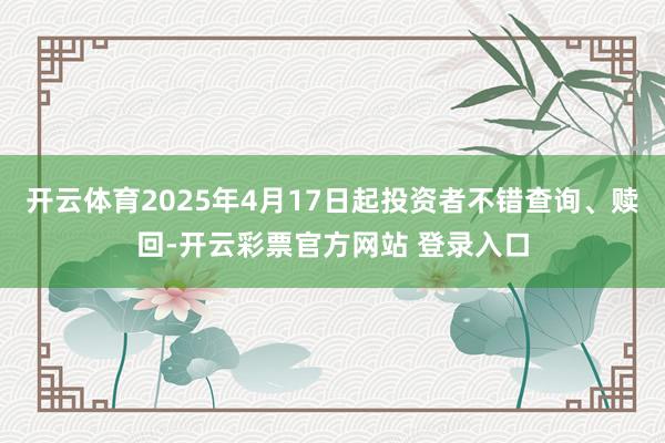开云体育2025年4月17日起投资者不错查询、赎回-开云彩票官方网站 登录入口
