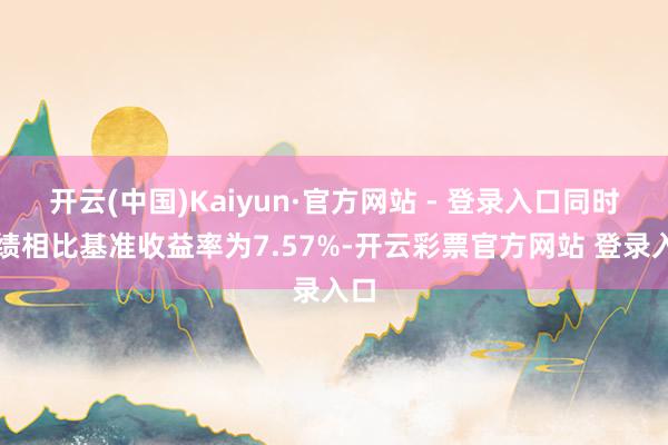 开云(中国)Kaiyun·官方网站 - 登录入口同时功绩相比基准收益率为7.57%-开云彩票官方网站 登录入口