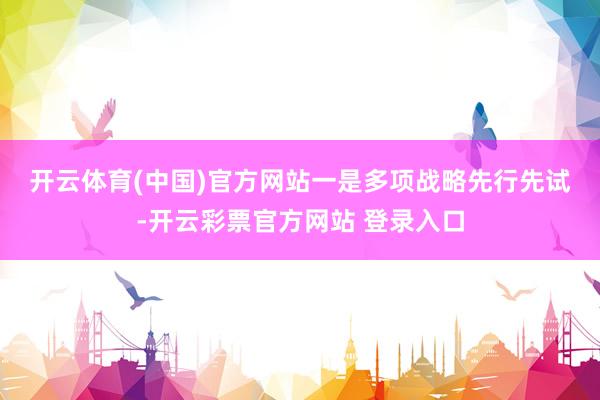 开云体育(中国)官方网站　　一是多项战略先行先试-开云彩票官方网站 登录入口