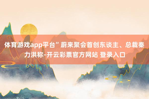 体育游戏app平台”蔚来聚会首创东谈主、总裁秦力洪称-开云彩票官方网站 登录入口