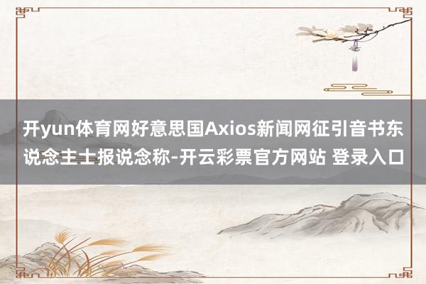 开yun体育网好意思国Axios新闻网征引音书东说念主士报说念称-开云彩票官方网站 登录入口