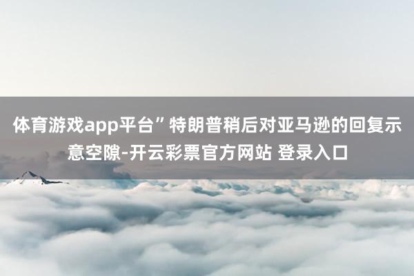 体育游戏app平台”特朗普稍后对亚马逊的回复示意空隙-开云彩票官方网站 登录入口