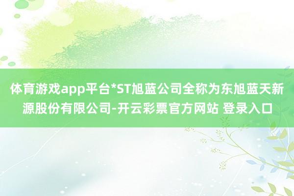 体育游戏app平台*ST旭蓝公司全称为东旭蓝天新源股份有限公司-开云彩票官方网站 登录入口