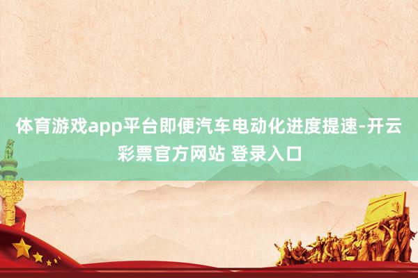 体育游戏app平台即便汽车电动化进度提速-开云彩票官方网站 登录入口