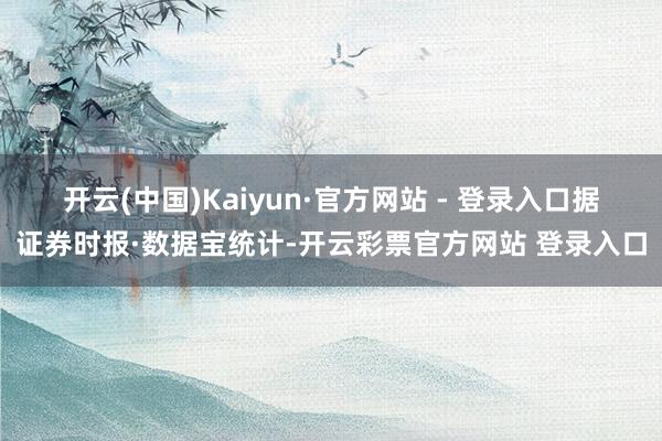 开云(中国)Kaiyun·官方网站 - 登录入口　　据证券时报·数据宝统计-开云彩票官方网站 登录入口