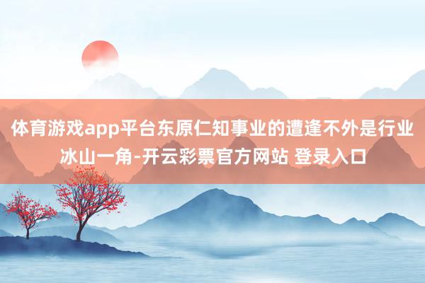 体育游戏app平台东原仁知事业的遭逢不外是行业冰山一角-开云彩票官方网站 登录入口