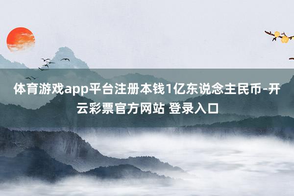 体育游戏app平台注册本钱1亿东说念主民币-开云彩票官方网站 登录入口