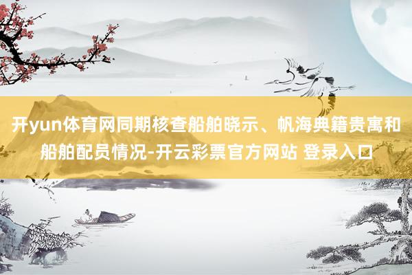 开yun体育网同期核查船舶晓示、帆海典籍贵寓和船舶配员情况-开云彩票官方网站 登录入口