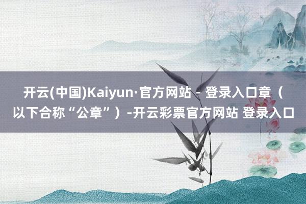 开云(中国)Kaiyun·官方网站 - 登录入口章(以下合称“公章”)-开云彩票官方网站 登录入口
