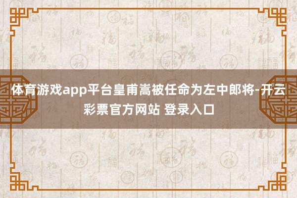 体育游戏app平台皇甫嵩被任命为左中郎将-开云彩票官方网站 登录入口