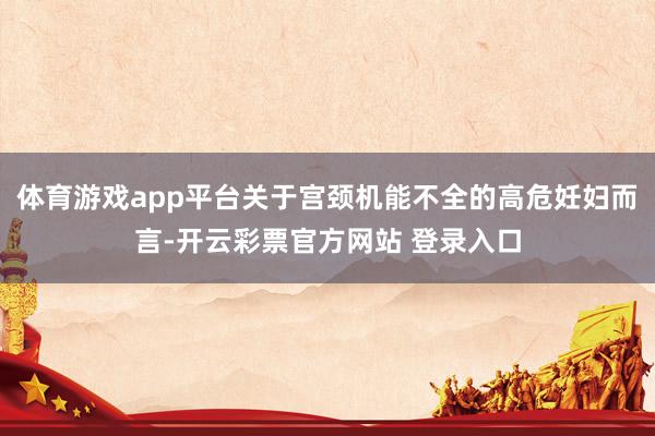 体育游戏app平台关于宫颈机能不全的高危妊妇而言-开云彩票官方网站 登录入口