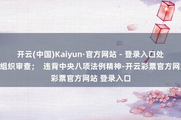 开云(中国)Kaiyun·官方网站 - 登录入口处心积虑抗击组织审查；  违背中央八项法例精神-开云彩票官方网站 登录入口