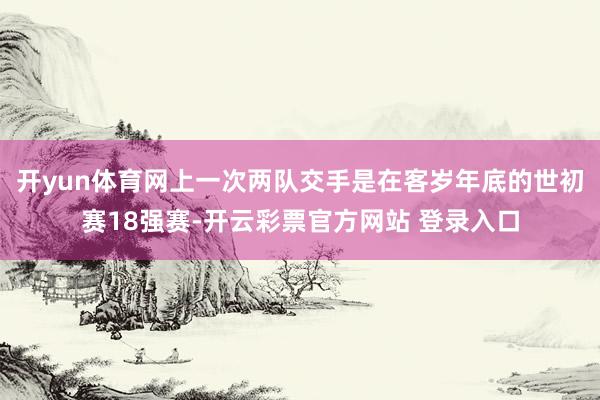 开yun体育网上一次两队交手是在客岁年底的世初赛18强赛-开云彩票官方网站 登录入口