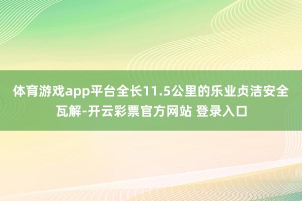 体育游戏app平台全长11.5公里的乐业贞洁安全瓦解-开云彩票官方网站 登录入口