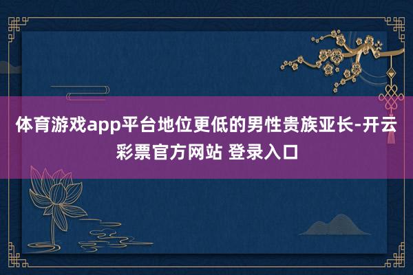 体育游戏app平台地位更低的男性贵族亚长-开云彩票官方网站 登录入口