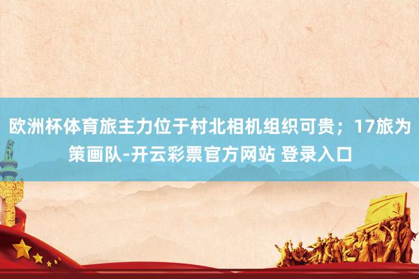 欧洲杯体育旅主力位于村北相机组织可贵；17旅为策画队-开云彩票官方网站 登录入口