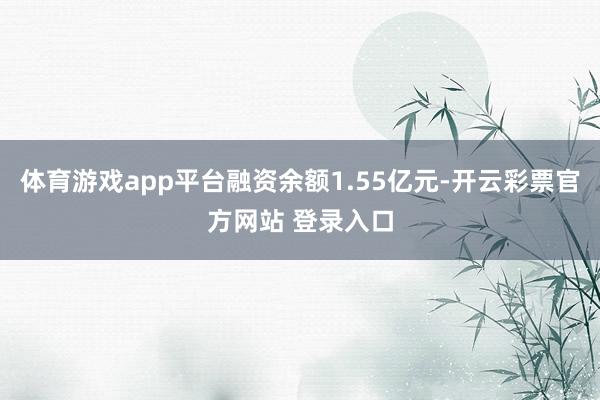 体育游戏app平台融资余额1.55亿元-开云彩票官方网站 登录入口