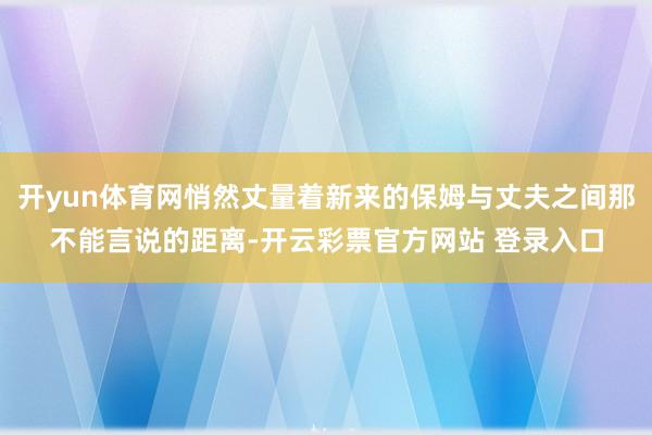 开yun体育网悄然丈量着新来的保姆与丈夫之间那不能言说的距离-开云彩票官方网站 登录入口