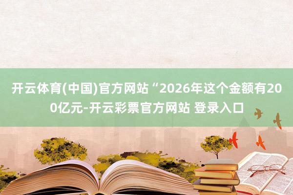 开云体育(中国)官方网站“2026年这个金额有200亿元-开云彩票官方网站 登录入口