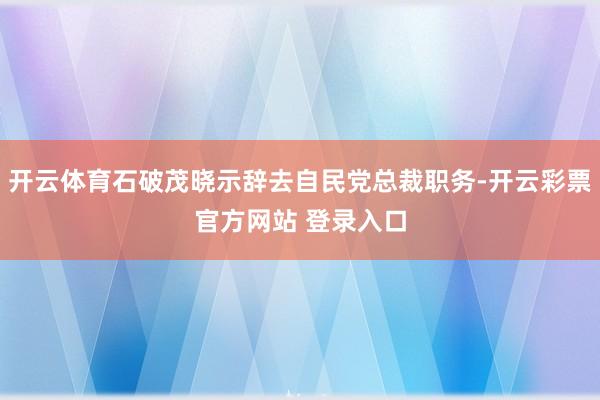 开云体育石破茂晓示辞去自民党总裁职务-开云彩票官方网站 登录入口